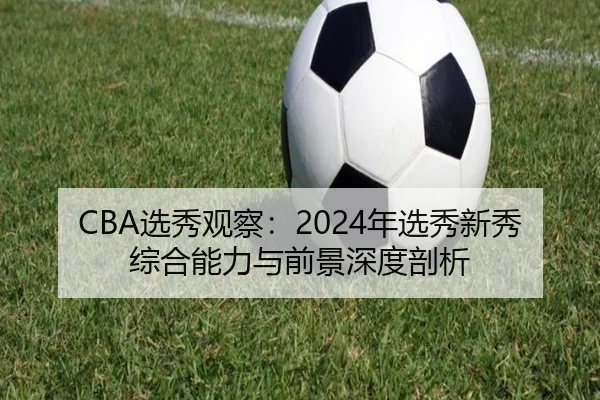 CBA选秀观察：2024年选秀新秀综合能力与前景深度剖析