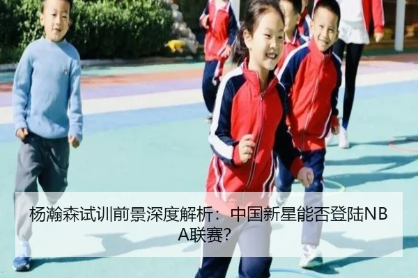 杨瀚森试训前景深度解析：中国新星能否登陆NBA联赛？