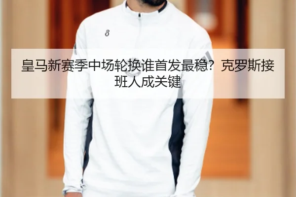 皇马新赛季中场轮换谁首发最稳？克罗斯接班人成关键